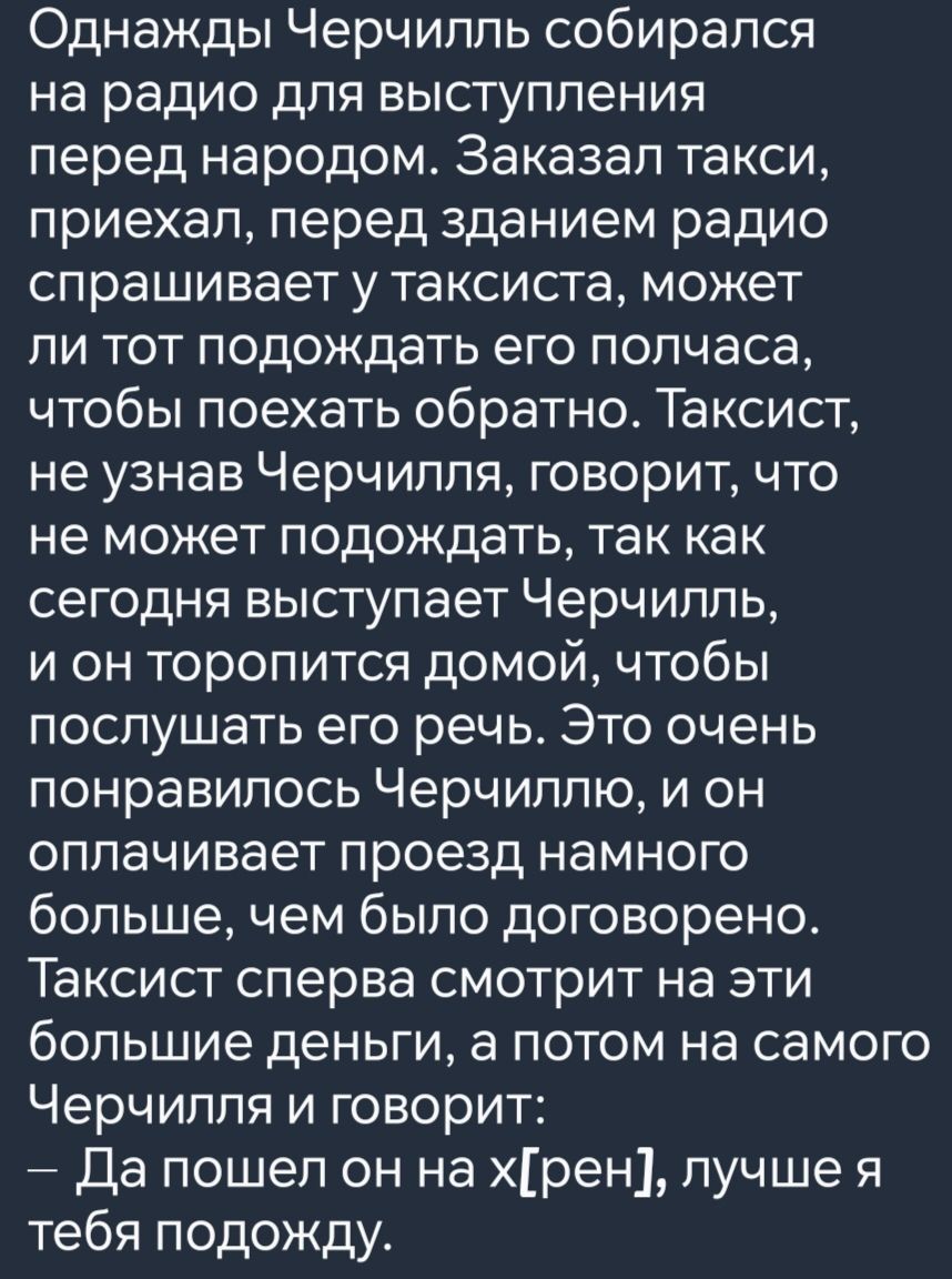 Однажды Черчилль собирался на радио для выступления перед народом Заказал такси приехал перед зданием радио спрашивает у таксиста может ли тот подождать его полчаса чтобы поехать обратно Таксист не узнав Черчилля говорит что не может подождать так как сегодня выступает Черчилль и он торопится домой чтобы послушать его речь Это очень понравилось Чер