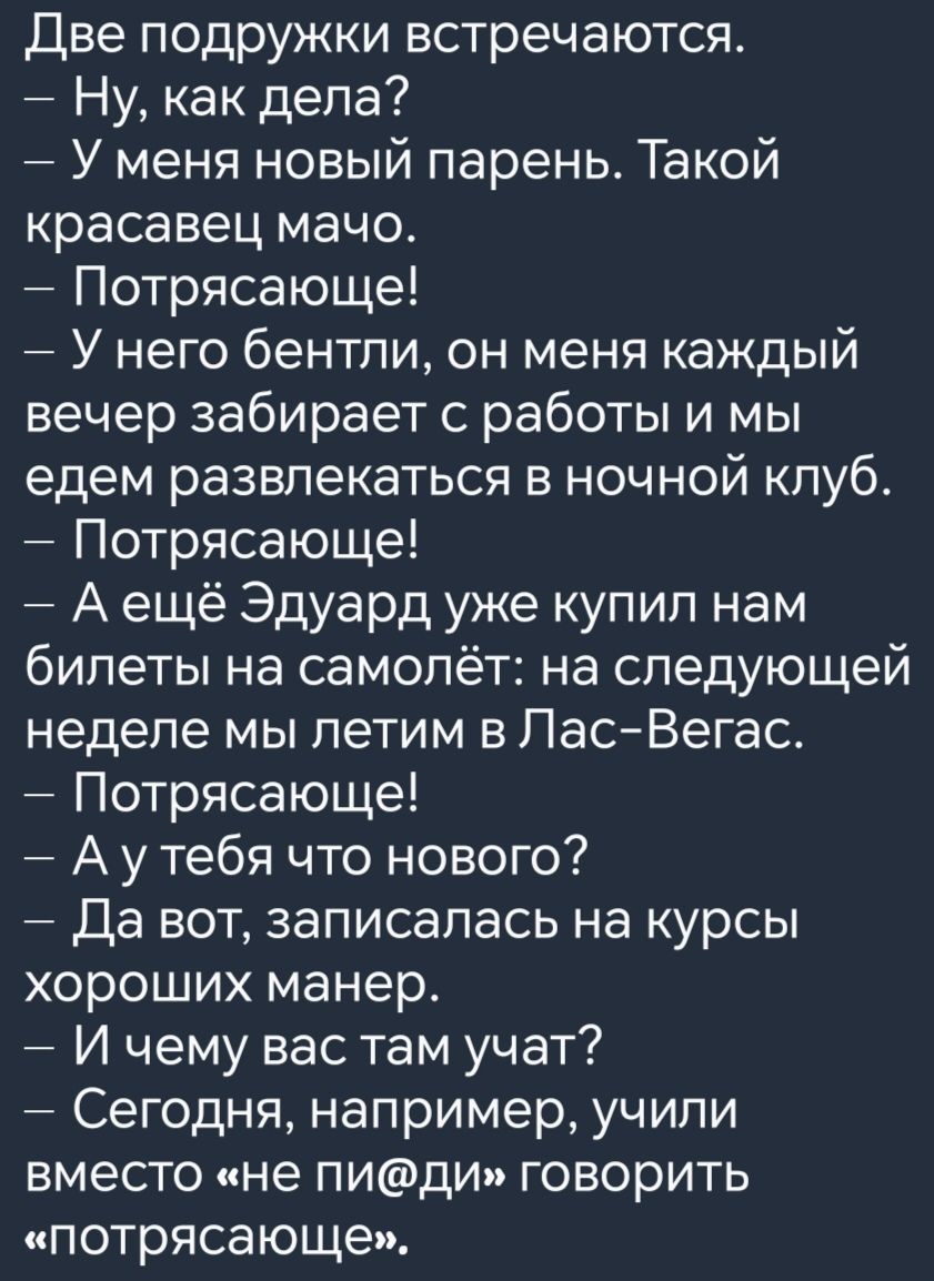 Две подружки встречаются Ну как дела У меня новый парень Такой красавец мачо Потрясающе У него бентли он меня каждый вечер забирает с работы и мы едем развлекаться в ночной клуб Потрясающе Аещё Эдуард уже купил нам билеты на самолёт на следующей неделе мы летим в Лас Вегас Потрясающе Аутебя что нового Да вот записалась на курсы хороших манер И чему