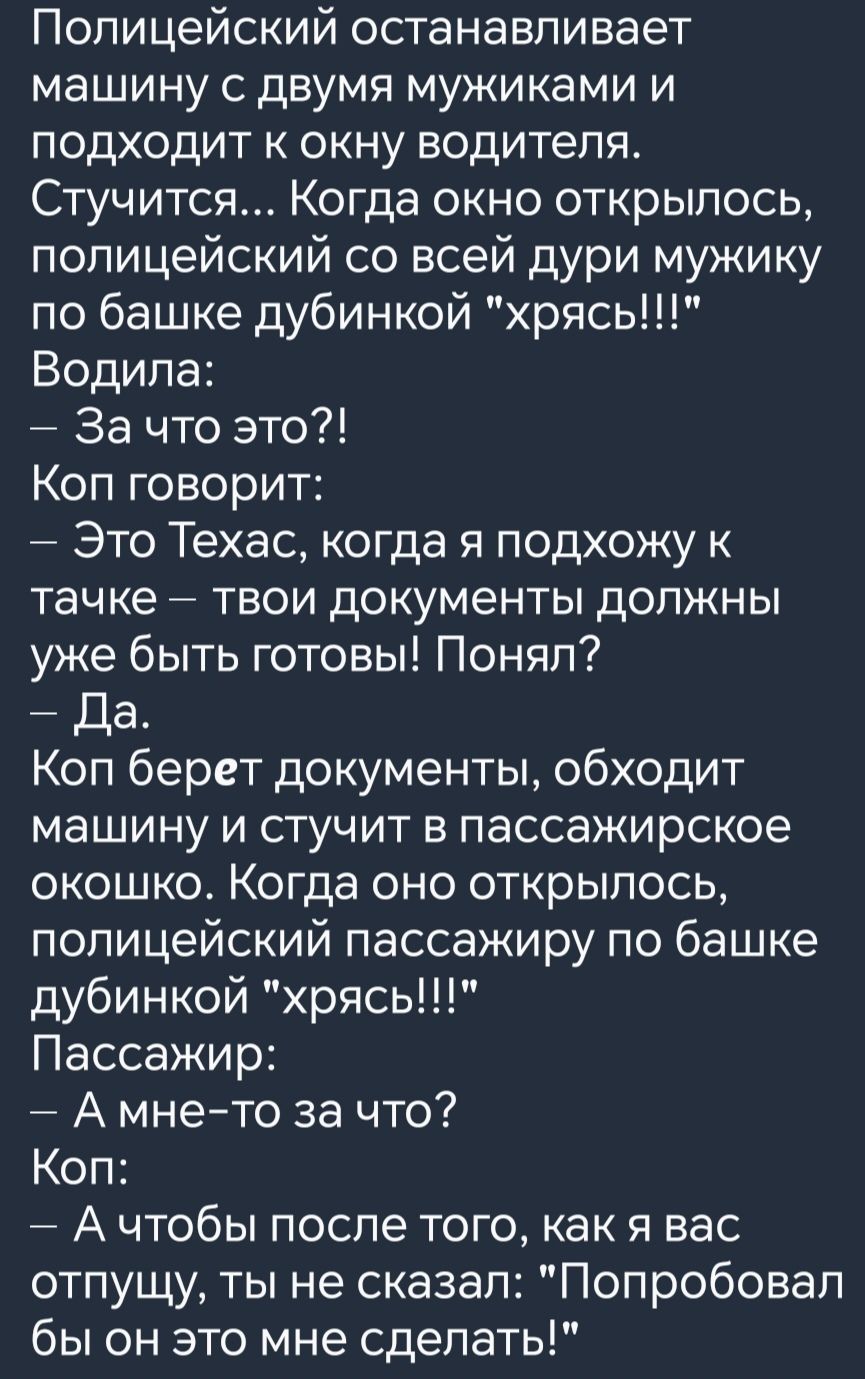 Полицейский останавливает машину с двумя мужиками и подходит к окну водителя Стучится Когда окно открылось полицейский со всей дури мужику по башке дубинкой хрясь Водила За что это Коп говорит Это Техас когда я подхожу к тачке твои документы должны уже быть готовы Понял Да Коп берет документы обходит машину и стучит в пассажирское окошко Когда оно 