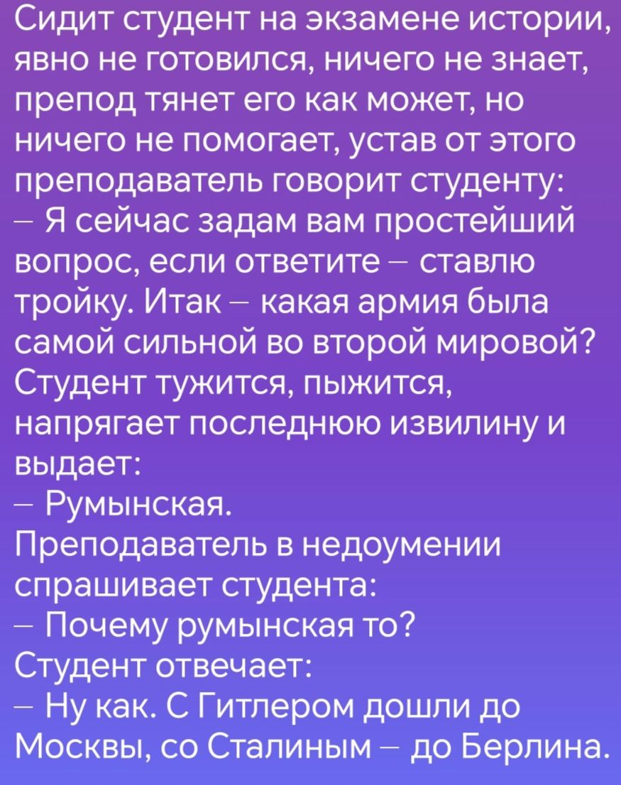 Сидит студент на экзамене истории явно не готовился ничего не знает препод тянет его как может но ничего не помогает устав от этого преподаватель говорит студенту Я сейчас задам вам простейший вопрос если ответите ставлю тройку Итак какая армия была самой сильной во второй мировой Студент тужится пыжится напрягает последнюю извилину и выдает Румынс