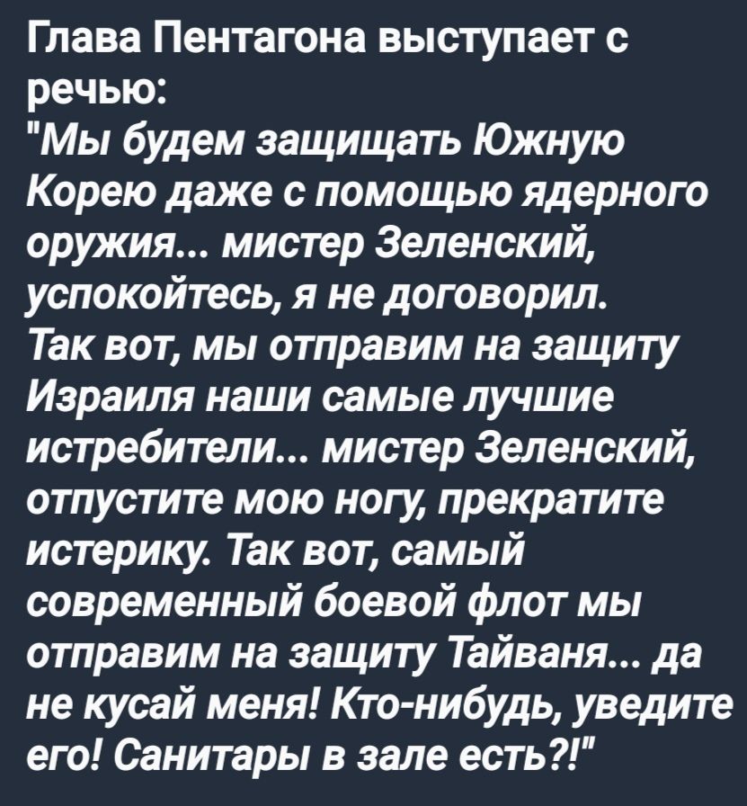 Глава Пентагона выступает с речью Мы будем защищать Южную Корею даже с помощью ядерного оружия мистер Зеленский успокойтесь я не договорил Так вот мы отправим на защиту Израиля наши самые лучшие истребители мистер Зеленский отпустите мою ногу прекратите истерику Так вот самый современный боевой флот мы отправим на защиту Тайваня да не кусай меня Кт