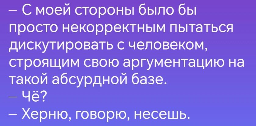 С моей стороны было бы просто некорректным пытаться дискутировать с человеком строящим свою аргументацию на такой абсурдной базе Чё Херню говорю несешь