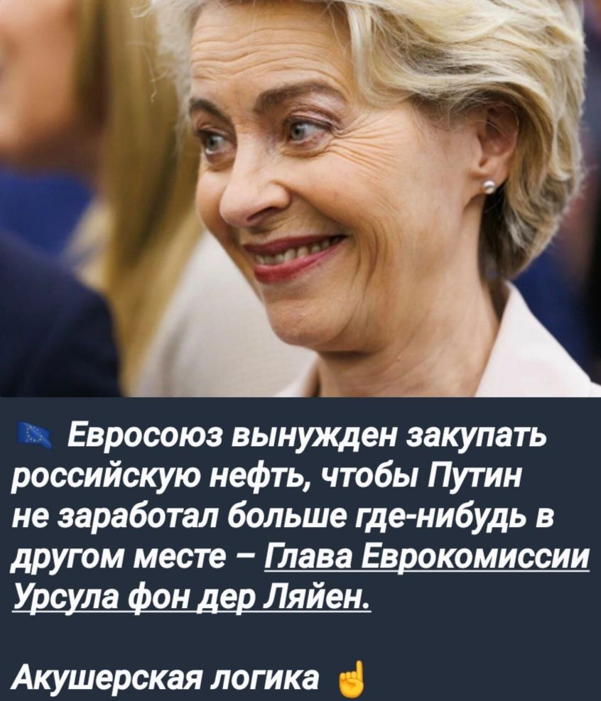 Евросоюз вынужден закупать российскую нефть чтобы Путин не заработал больше где нибудь в другом месте Глава Еврокомиссии Урсула фон дер Ляйен Акушерская логика