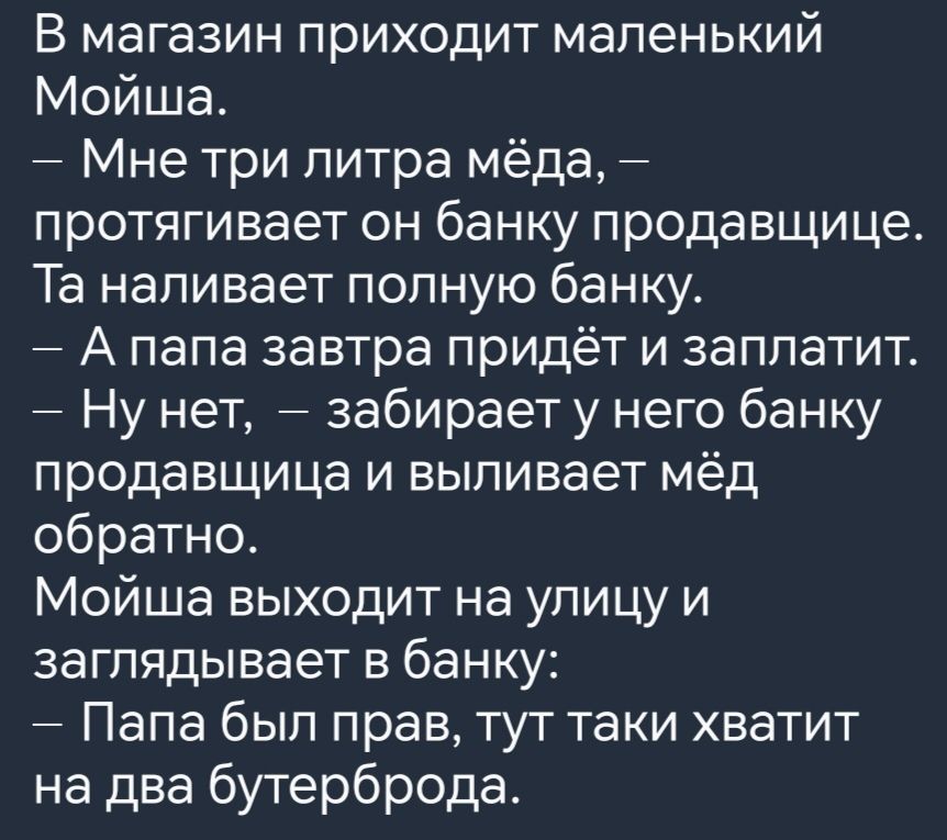 В магазин приходит маленький Мойша Мне три литра мёда протягивает он банку продавщице Та наливает полную банку А папа завтра придёт и заплатит Ну нет забирает у него банку продавщица и выливает мёд обратно Мойша выходит на улицу и заглядывает в банку Папа был прав тут таки хватит на два бутерброда