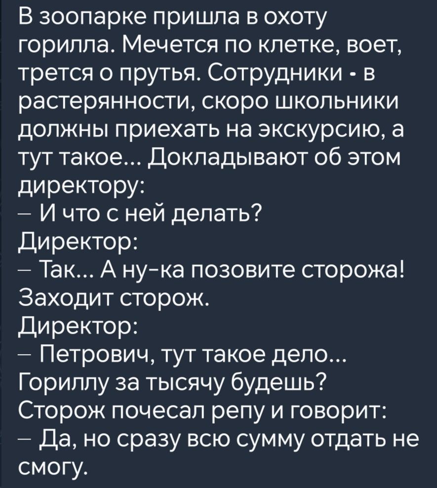 В зоопарке пришла в охоту горилла Мечется по клетке воет трется о прутья Сотрудники в растерянности скоро школьники должны приехать на экскурсию а тут такое Докладывают об этом директору И что с ней делать Директор Так А ну ка позовите сторожа Заходит сторож Директор Петрович тут такое дело Гориллу за тысячу будешь Сторож почесал репу и говорит Да 