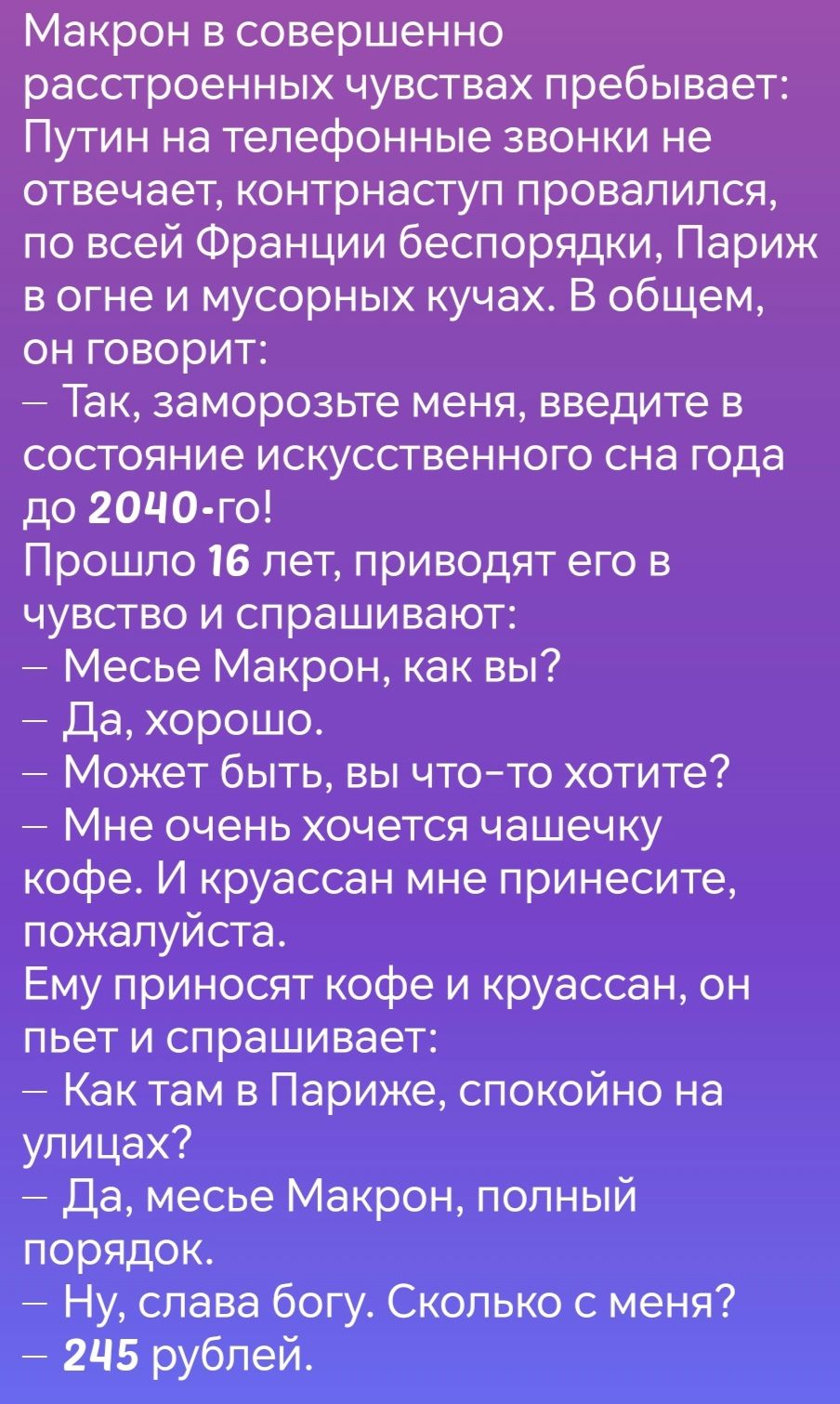 Макрон в совершенно расстроенных чувствах пребывает Путин на телефонные звонки не отвечает контрнаступ провалился по всей Франции беспорядки Париж вогне и мусорных кучах В общем он говорит Так заморозьте меня введите в состояние искусственного сна года до 204Ч0 го Прошло 16 лет приводят его в чувство и спрашивают Месье Макрон как вы Да хорошо Может