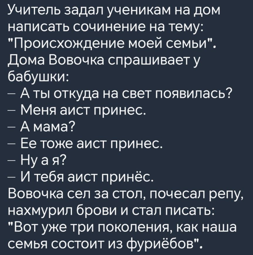 Учитель задал ученикам на дом написать сочинение на тему Происхождение моей семьи Дома Вовочка спрашивает у бабушки Аты откуда на свет появилась Меня аист принес Амама Ее тоже аист принес Нуая И тебя аист принёс Вовочка сел за стол почесал репу нахмурил брови и стал писать Вот уже три поколения как наша семья состоит из фуриёбов