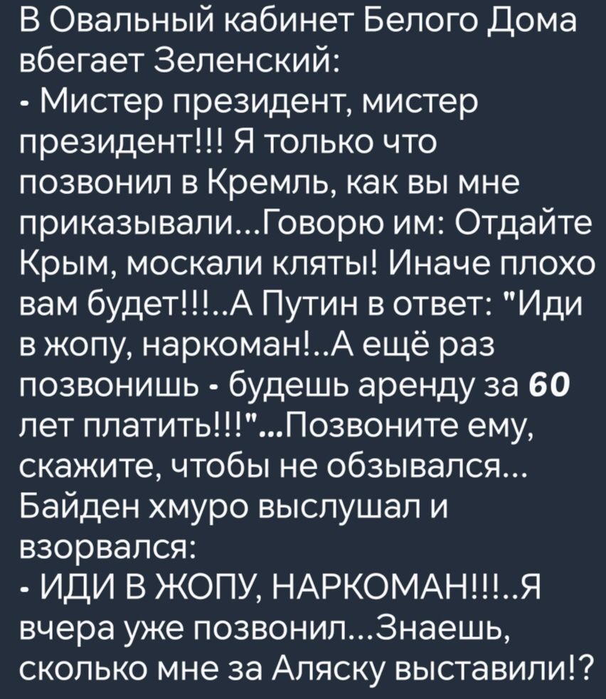 В Овальный кабинет Белого Дома вбегает Зеленский Мистер президент мистер президент Я только что позвонил в Кремль как вы мне приказывалиГоворю им Отдайте Крым москали кляты Иначе плохо вам будетА Путин в ответ Иди вжопу наркоманА ещё раз позвонишь будешь аренду за 60 лет платитьПозвоните ему скажите чтобы не обзывался Байден хмуро выслушал и взорва