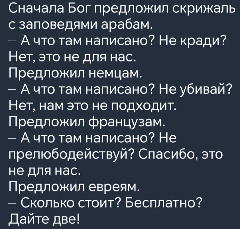 Сначала Бог предложил скрижаль с заповедями арабам Ачто там написано Не кради Нет это не для нас Предложил немцам Ачто там написано Не убивай Нет нам это не подходит Предложил французам Ачто там написано Не прелюбодействуй Спасибо это не для нас Предложил евреям Сколько стоит Бесплатно Дайте две