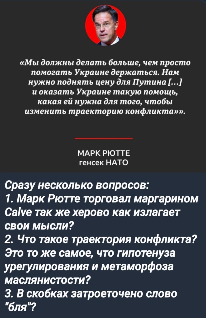 Мы должны делать больше чем просто помогать Украине держаться Нам нужно поднять цену для Путина и оказать Украине такую помощь какая ей нужна для того чтобы изменить траекторию конфликта МАРК РЮТТЕ тенсек НАТО Сразу несколько вопросов 1 Марк Рютте торговал маргарином СаМе так же херово как излагает свои мысли 2 Что такое траектория конфликта Это то