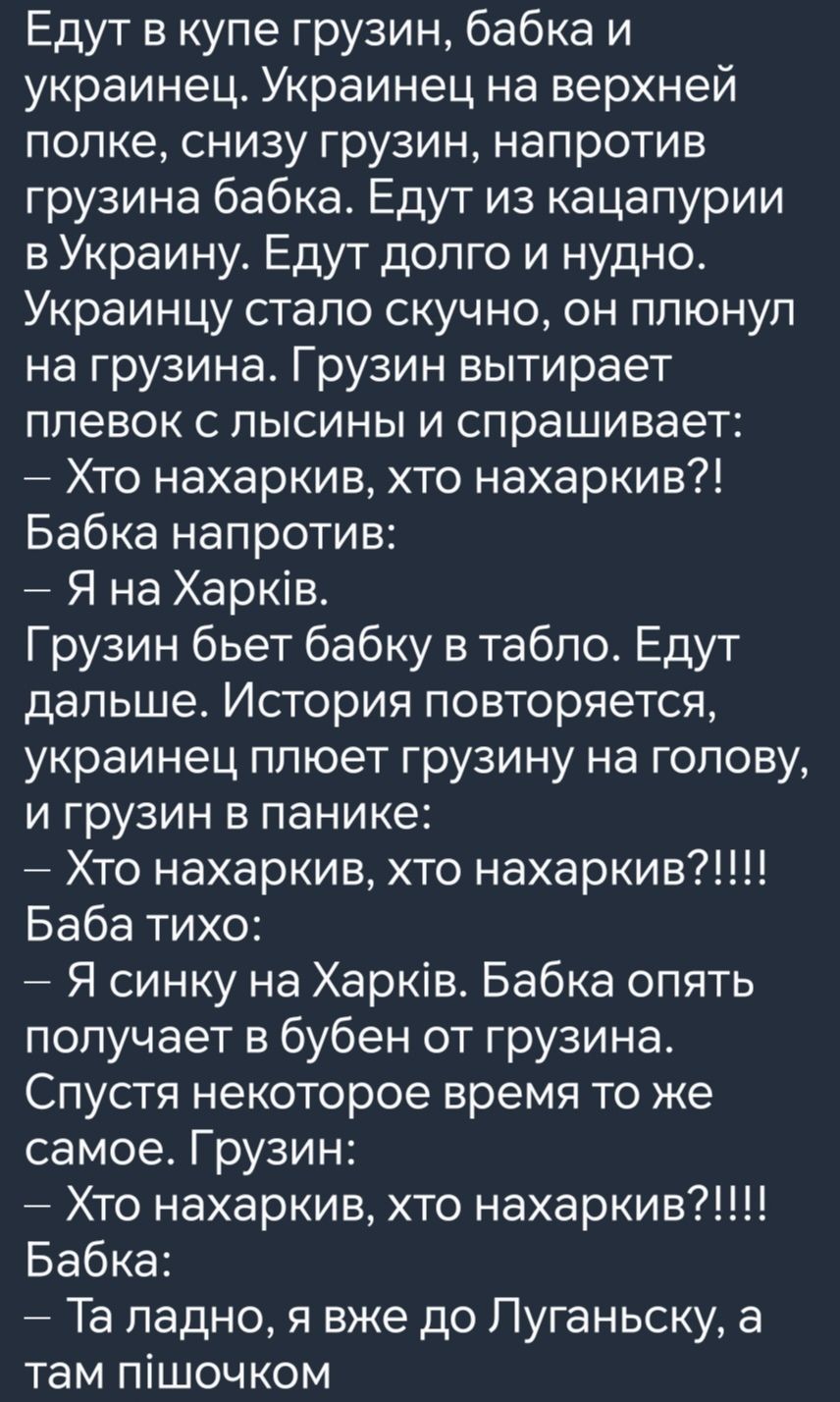 Едут в купе грузин бабка и украинец Украинец на верхней полке снизу грузин напротив грузина бабка Едут из кацапурии в Украину Едут долго и нудно Украинцу стало скучно он плюнул на грузина Грузин вытирает плевок с лысины и спрашивает Хто нахаркив хто нахаркив Бабка напротив Я на Харкв Грузин бьет бабку в табло Едут дальше История повторяется украине