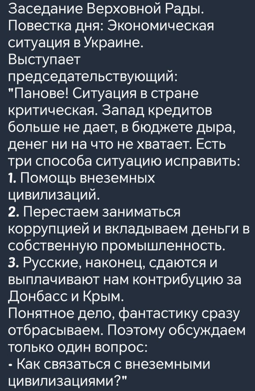 Заседание Верховной Рады Повестка дня Экономическая ситуация в Украине Выступает председательствующий Панове Ситуация в стране критическая Запад кредитов больше не дает в бюджете дыра денег ни на что не хватает Есть три способа ситуацию исправить 1 Помощь внеземных цивилизаций 2 Перестаем заниматься коррупцией и вкладываем деньги в собственную пром