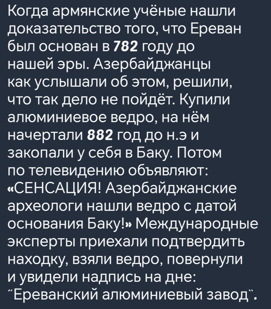 Когда армянские учёные нашли доказательство того что Ереван был основан в 782 году до нашей эры Азербайджанцы как услышали об этом решили что так дело не пойдёт Купили алюминиевое ведро на нём начертали 882 год до нэ и закопали у себя в Баку Потом по телевидению объявляют СЕНСАЦИЯ Азербайджанские археологи нашли ведро с датой основания Баку Междуна