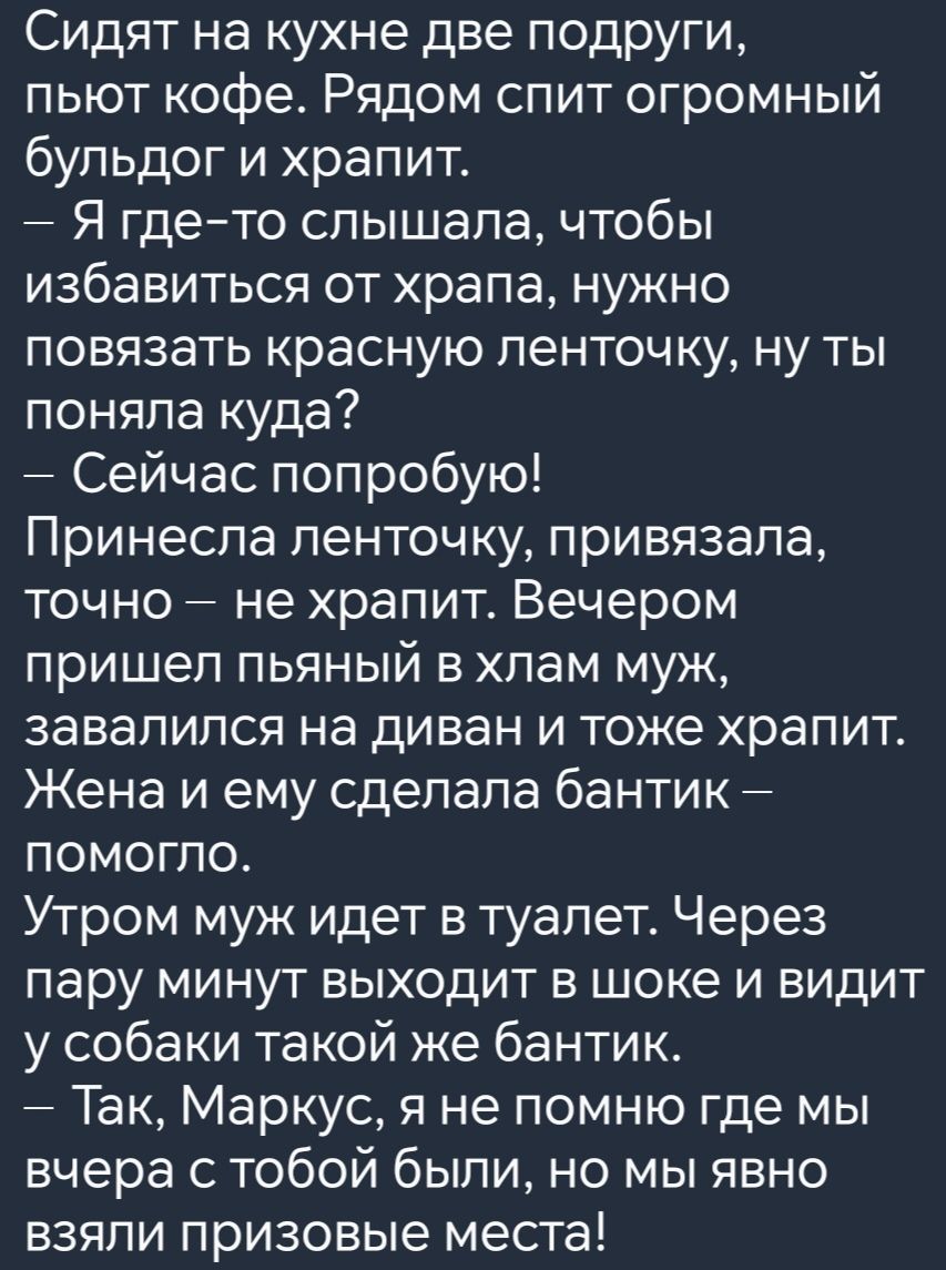 Сидят на кухне две подруги пьют кофе Рядом спит огромный бульдог и храпит Я где то слышала чтобы избавиться от храпа нужно повязать красную ленточку ну ты поняла куда Сейчас попробую Принесла ленточку привязала точно не храпит Вечером пришел пьяный в хлам муж завалился на диван и тоже храпит Жена и ему сделала бантик ПОмогло Утром муж идет в туалет