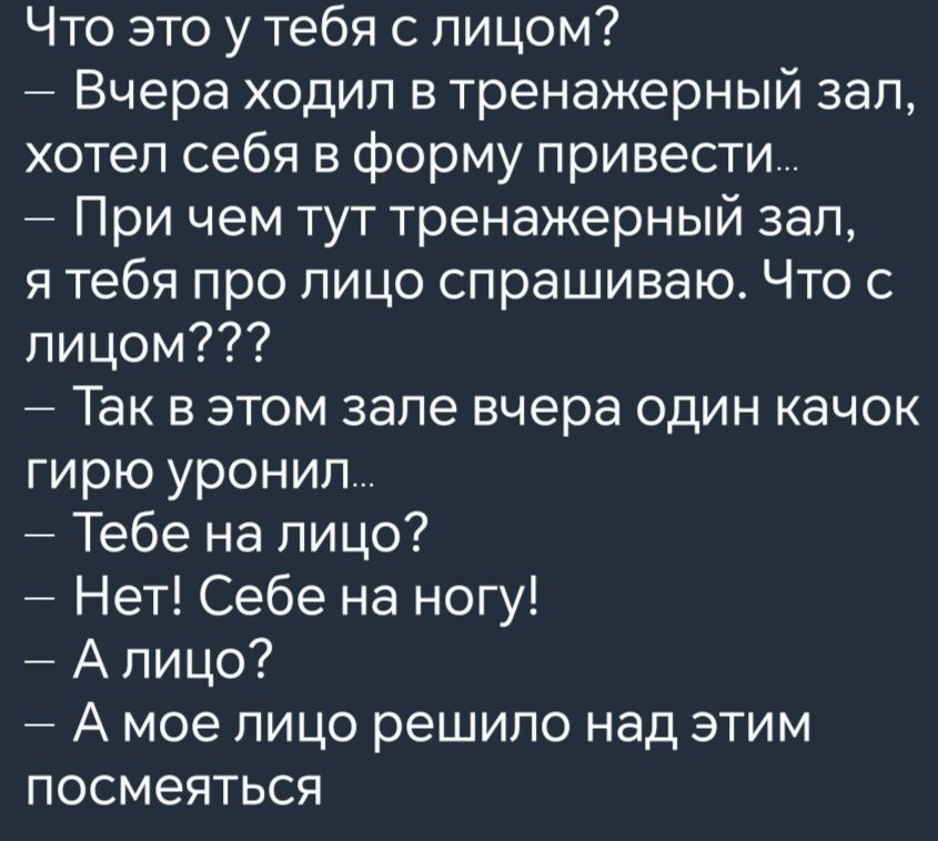 Что это у тебя с лицом Вчера ходил в тренажерный зал хотел себя в форму привести При чем тут тренажерный зал я тебя про лицо спрашиваю Что с лицом Так в этом зале вчера один качок гирю уронил Тебе на лицо Нет Себе на ногу Алицо А мое лицо решило над этим посмеяться