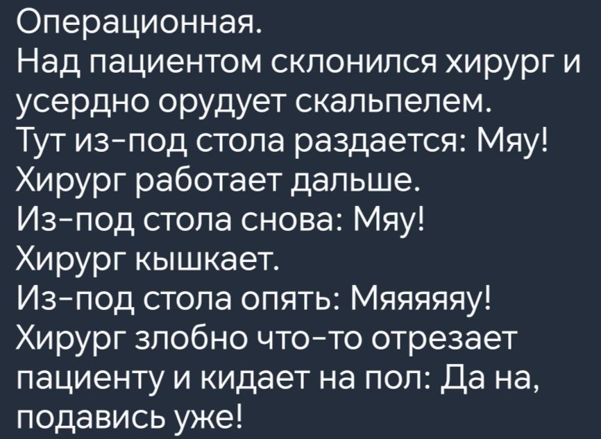 Операционная Над пациентом склонился хирург и усердно орудует скальпелем Тут из под стола раздается Мяу Хирург работает дальше Из под стола снова Мяу Хирург кышкает Из под стола опять Мяяяяяу Хирург злобно что то отрезает пациенту и кидает на пол Да на подавись уже