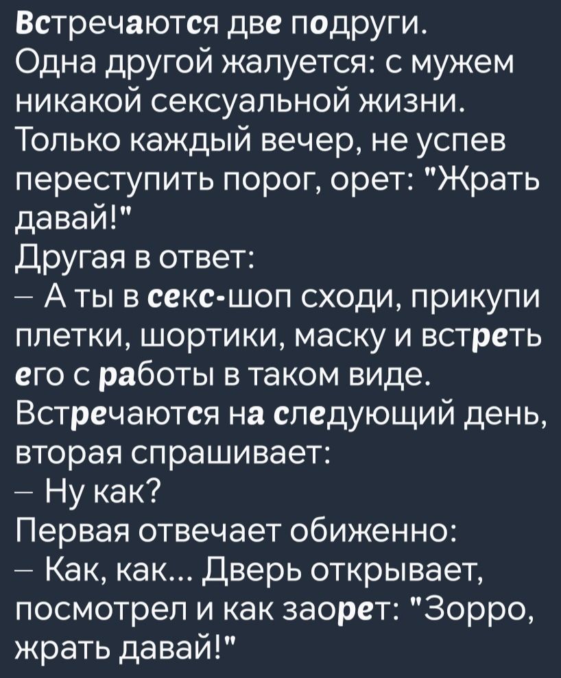 Встречаются две подруги Одна другой жалуется с мужем никакой сексуальной жизни Только каждый вечер не успев переступить порог орет Жрать давай Другая в ответ Аты в секс шоп сходи прикупи плетки шортики маску и встреть его с работы в таком виде Встречаются на следующий день вторая спрашивает Ну как Первая отвечает обиженно Как как Дверь открывает по