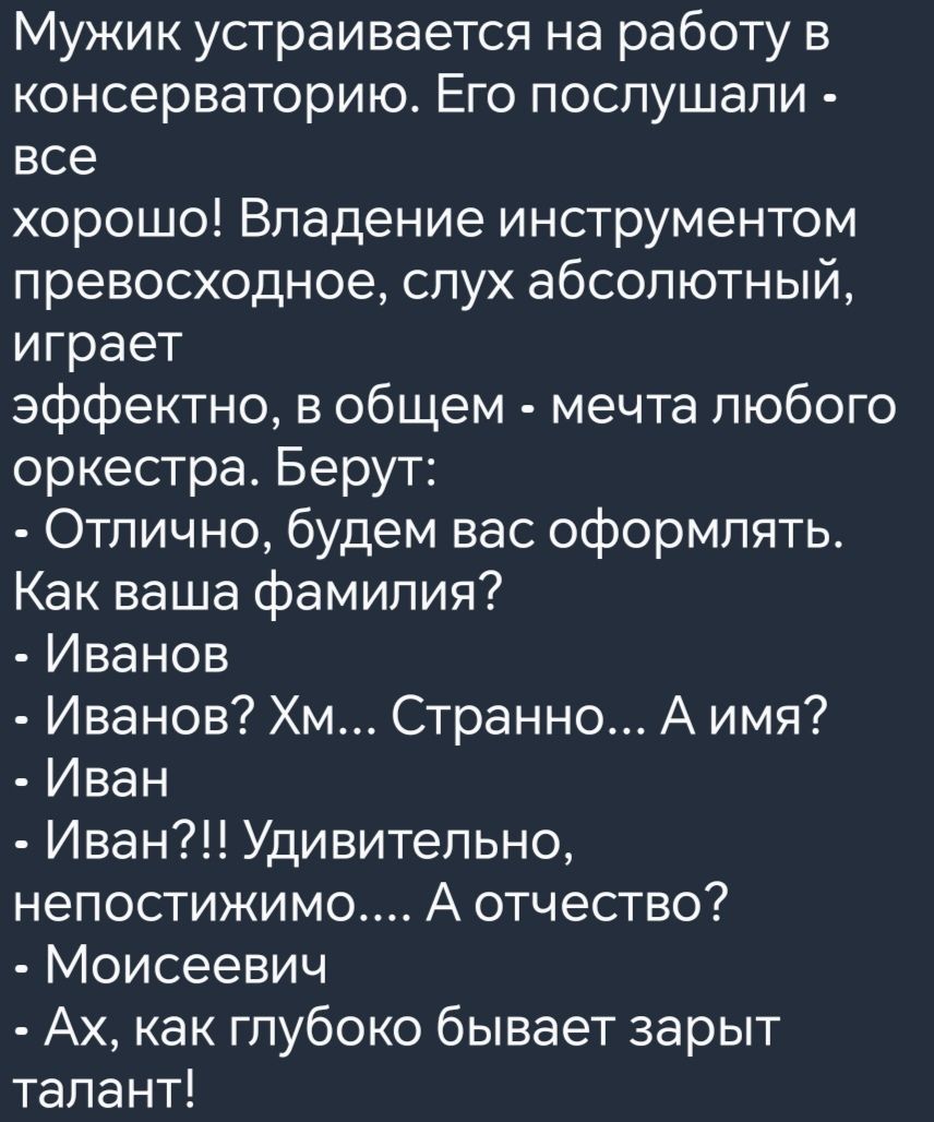 Мужик устраивается на работу в консерваторию Его послушали все хорошо Владение инструментом превосходное слух абсолютный играет эффектно в общем мечта любого оркестра Берут Отлично будем вас оформлять Как ваша фамилия Иванов Иванов Хм Странно А имя Иван Иван Удивительно непостижимо А отчество Моисеевич Ах как глубоко бывает зарыт талант