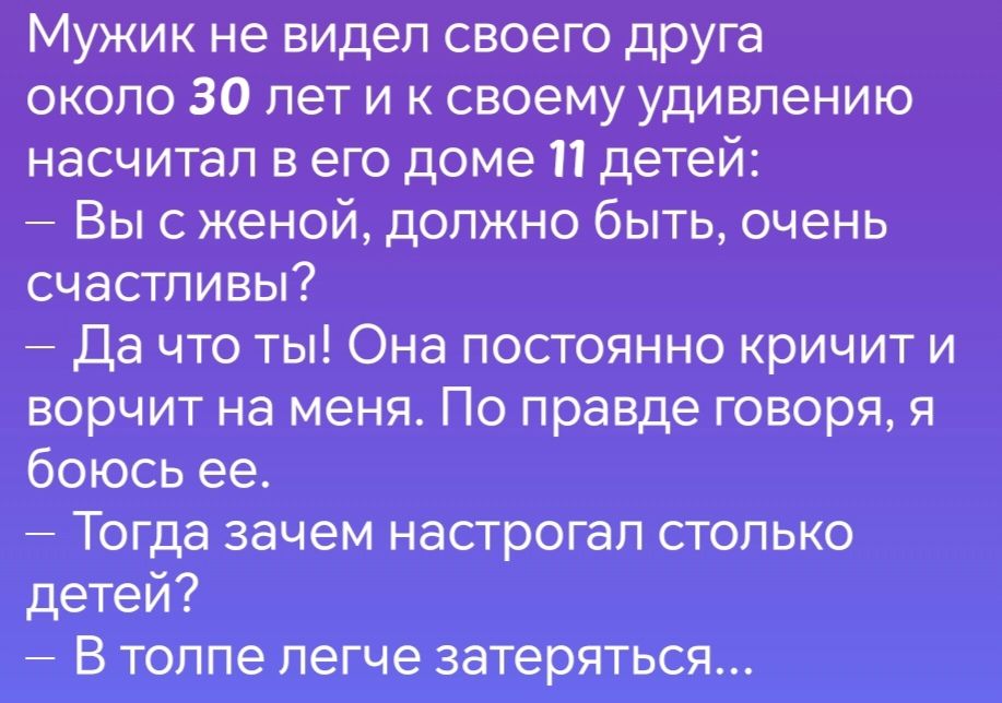 Мужик не видел своего друга около 30 лет и к своему удивлению насчитал в его доме 11 детей Вы с женой должно быть очень счастливы Да что ты Она постоянно кричит и ворчит на меня По правде говоря я боюсь ее Тогда зачем настрогал столько детей В толпе легче затеряться