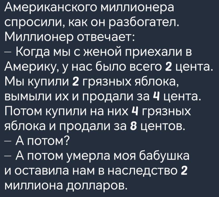 Американского миллионера спросили как он разбогател Миллионер отвечает Когда мы с женой приехали в Америку у нас было всего 2 цента Мы купили 2 грязных яблока вымыли их и продали за Ч цента Потом купили на них Ч грязных яблока и продали за 8 центов Апотом Апотом умерла моя бабушка и оставила нам в наследство 2 миллиона долларов