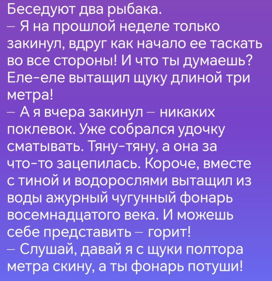 Беседуют два рыбака Я на прошлой неделе только закинул вдруг как начало ее таскать во все стороны И что ты думаешь Еле еле вытащил щуку длиной три метра Аявчера закинул никаких поклевок Уже собрался удочку сматывать Тяну тяну а она за что то зацепилась Короче вместе с тиной и водорослями вытащил из воды ажурный чугунный фонарь восемнадцатого века И