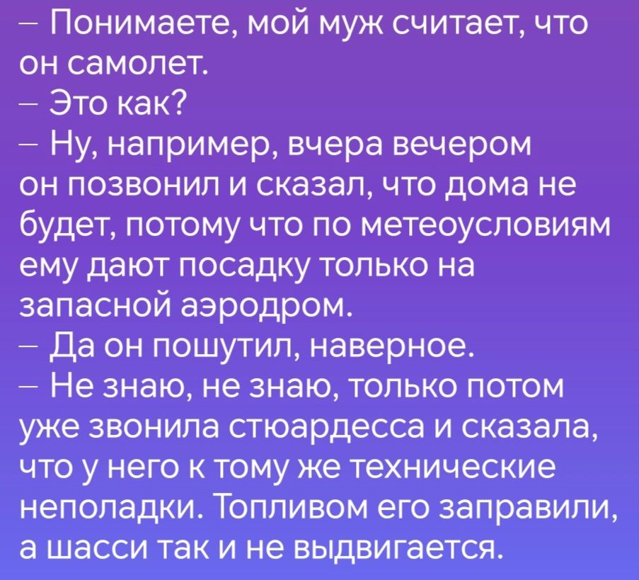 Понимаете мой муж считает что он самолет Это как Ну например вчера вечером он позвонил и сказал что дома не будет потому что по метеоусловиям ему дают посадку только на запасной аэродром Да он пошутил наверное Не знаю не знаю только потом уже звонила стюардесса и сказала что у него к тому же технические неполадки Топливом его заправили а шасси так 