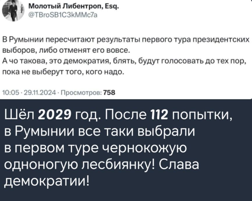 а Молотый Либентроп Езд ВРумынии пересчитают результаты первого тура президентских выборов либо отменят его вовсе Ачо такова это демократия блять будут голосовать до тех пор пока не выберут того кого надо 758 Шёл 2029 год После 112 попытки в Румынии все таки выбрали в первом туре чернокожую одноногую лесбиянку Слава демократии