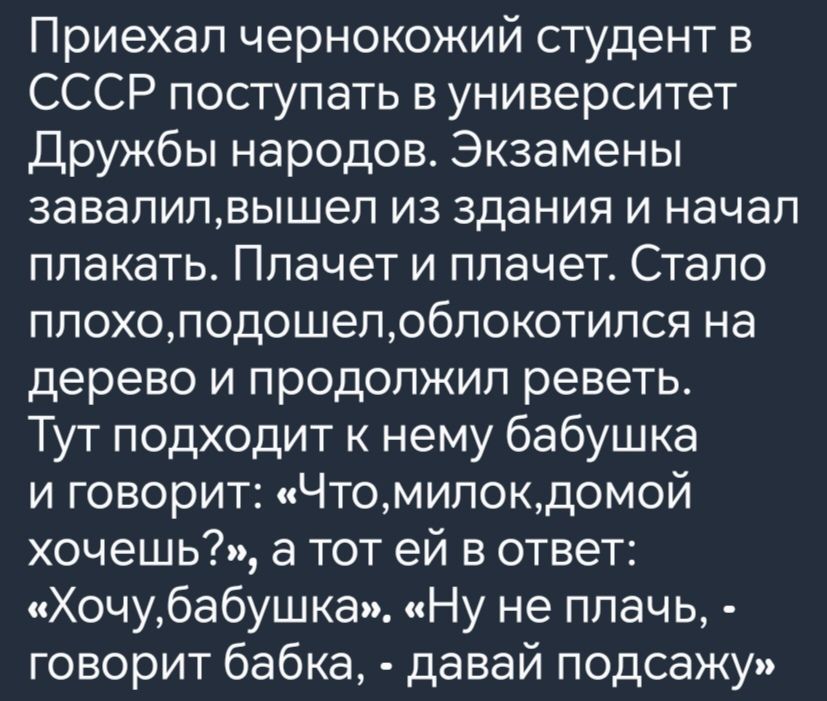 Приехал чернокожий студент в СССР поступать в университет Дружбы народов Экзамены завалилвышел из здания и начал плакать Плачет и плачет Стало плохоподошелоблокотился на дерево и продолжил реветь Тут подходит к нему бабушка и говорит Чтомилокдомой хочешь а тот ей в ответ Хочубабушка Ну не плачь говорит бабка давай подсажу