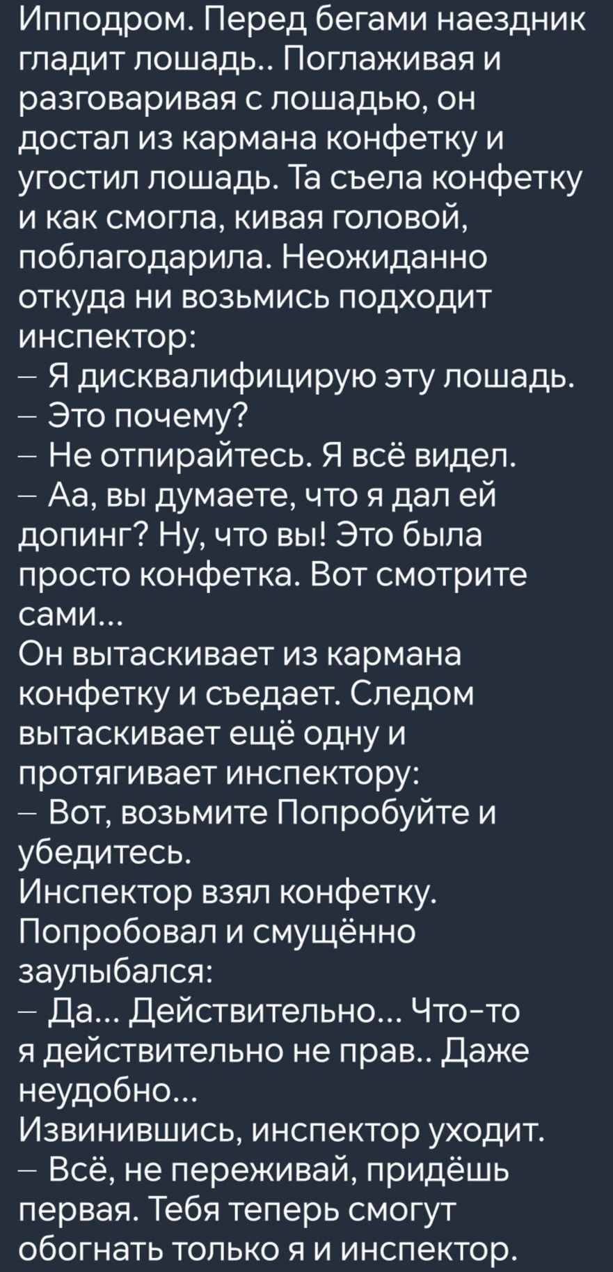 Ипподром Перед бегами наездник гладит лошадь Поглаживая и разговаривая с лошадью он достал из кармана конфетку и угостил лошадь Та съела конфетку и как смогла кивая головой поблагодарила Неожиданно откуда ни возьмись подходит инспектор Я дисквалифицирую эту лошадь Это почему Не отпирайтесь Я всё видел Аа вы думаете что я дал ей допинг Ну что вы Это