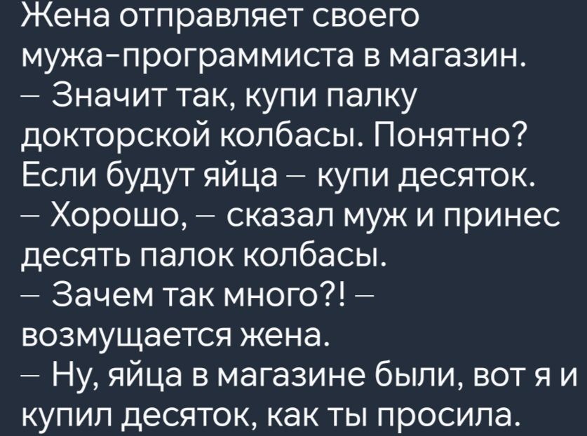 Жена отправляет своего мужа программиста в магазин Значит так купи палку докторской колбасы Понятно Если будут яйца купи десяток Хорошо сказал муж и принес десять палок колбасы Зачем так много возмущается жена Ну яйца в магазине были вотя и купил десяток как ты просила