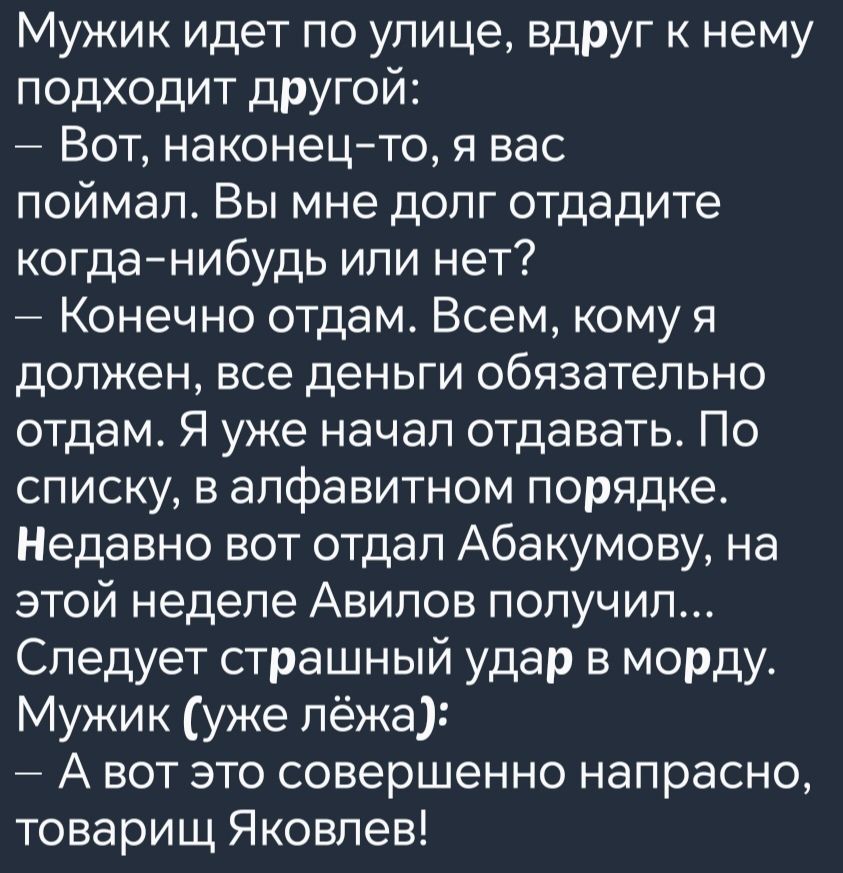 Мужик идет по улице вдруг к нему подходит другой Вот наконец то я вас поймал Вы мне долг отдадите когда нибудь или нет Конечно отдам Всем кому я должен все деньги обязательно отдам Я уже начал отдавать По списку в алфавитном порядке Недавно вот отдал Абакумову на этой неделе Авилов получил Следует страшный удар в морду Мужик уже лёже Авот это совер