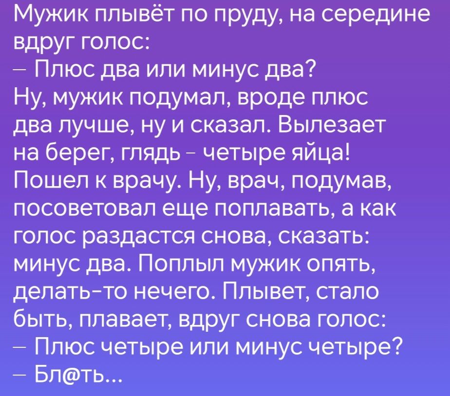 Мужик плывёт по пруду на середине вдруг голос Плюс два или минус два Ну мужик подумал вроде плюс два лучше ну и сказал Вылезает на берег глядь четыре яйца Пошел к врачу Ну врач подумав посоветовал еще поплавать а как голос раздастся снова сказать минус два Поплыл мужик опять делать то нечего Плывет стало быть плавает вдруг снова голос Плюс четыре и