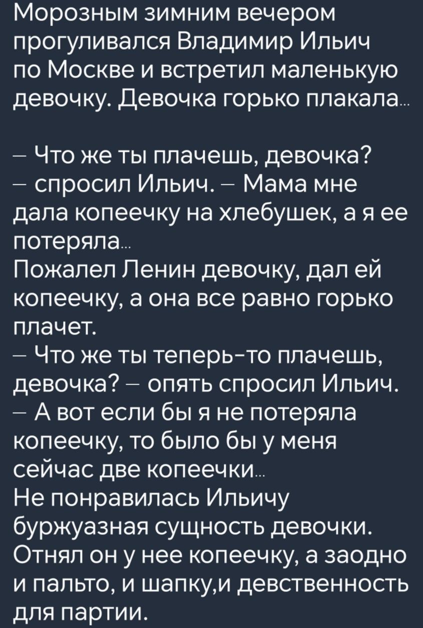 Морозным зимним вечером прогуливался Владимир Ильич по Москве и встретил маленькую девочку Девочка горько плакала Что же ты плачешь девочка спросил Ильич Мама мне дала копеечку на хлебушек а я ее потеряла Пожалел Ленин девочку дал ей копеечку а она все равно горько плачет Что же ты теперь то плачешь девочка опять спросил Ильич Авот если бы я не пот