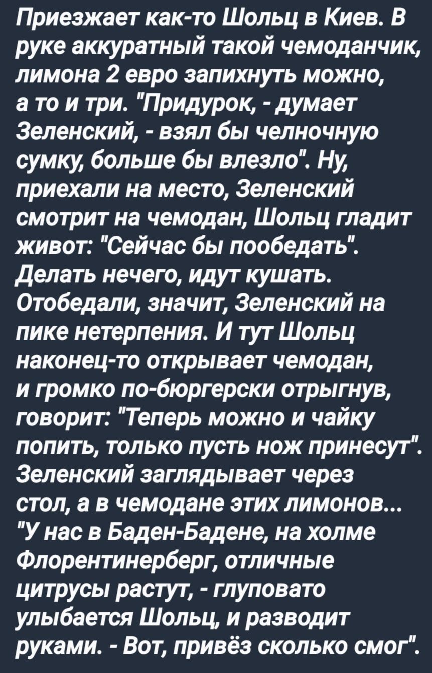 Приезжает как то Шольц в Киев В руке аккуратный такой чемоданчик лимона 2 евро запихнуть можно ато и три Придурок думает Зеленский взял бы челночную сумку больше бы влезло Ну приехали на место Зеленский смотрит на чемодан Шольц гладит живот Сейчас бы пообедать Делать нечего идут кушать Отобедали значит Зеленский на пике нетерпения И тут Шольц након