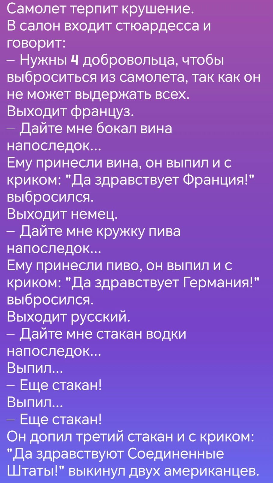 Самолет терпит крушение В салон входит стюардесса и говорит Нужны 4 добровольца чтобы выброситься из самолета так как он не может выдержать всех Выходит француз Дайте мне бокал вина напоследок Ему принесли вина он выпил и с криком Да здравствует Франция выбросился Выходит немец Дайте мне кружку пива напоследок Ему принесли пиво он выпил и С криком 