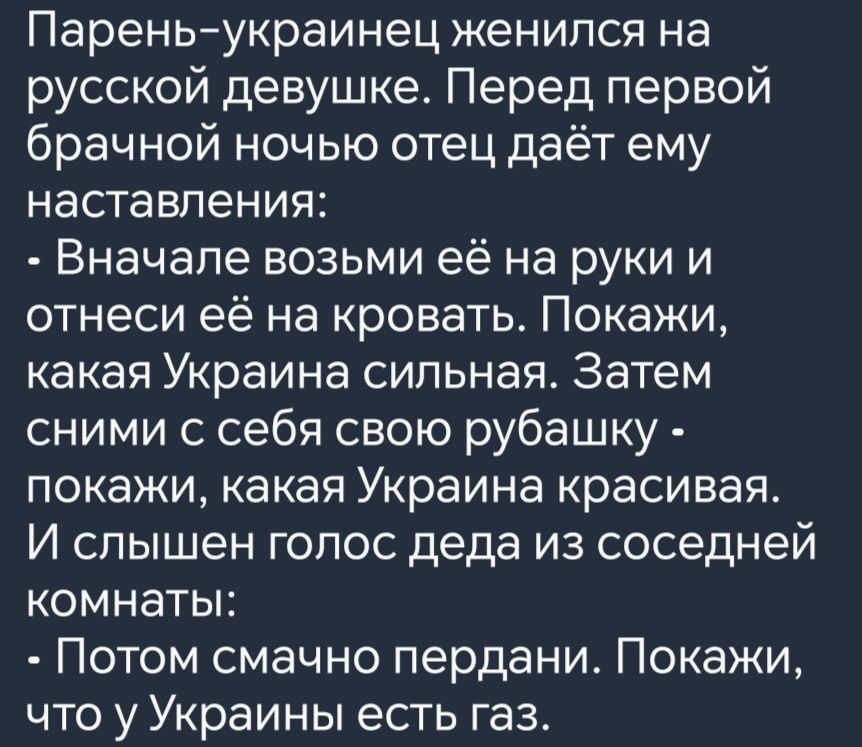 Парень украинец женился на русской девушке Перед первой брачной ночью отец даёт ему наставления Вначале возьми её на руки и отнеси её на кровать Покажи какая Украина сильная Затем сними с себя свою рубашку покажи какая Украина красивая И слышен голос деда из соседней комнаты Потом смачно пердани Покажи что у Украины есть газ