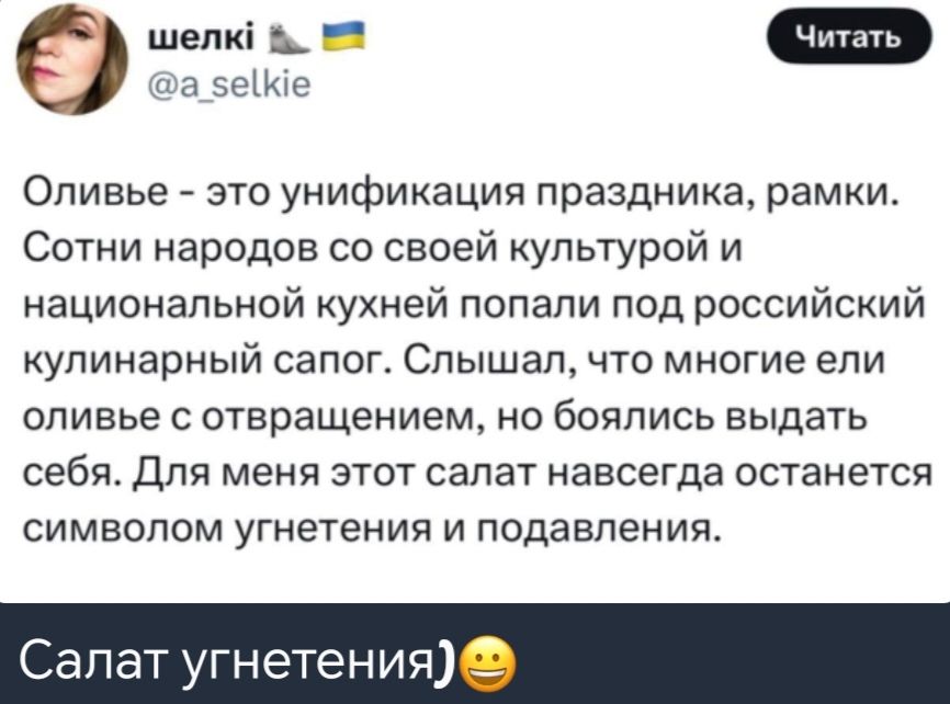 9 шелк та а сее Оливье это унификация праздника рамки Сотни народов со своей культурой и национальной кухней попали под российский кулинарный сапог Слышал что многие ели оливье с отвращением но боялись выдать себя Для меня этот салат навсегда останется символом угнетения и подавления Салат угнетени