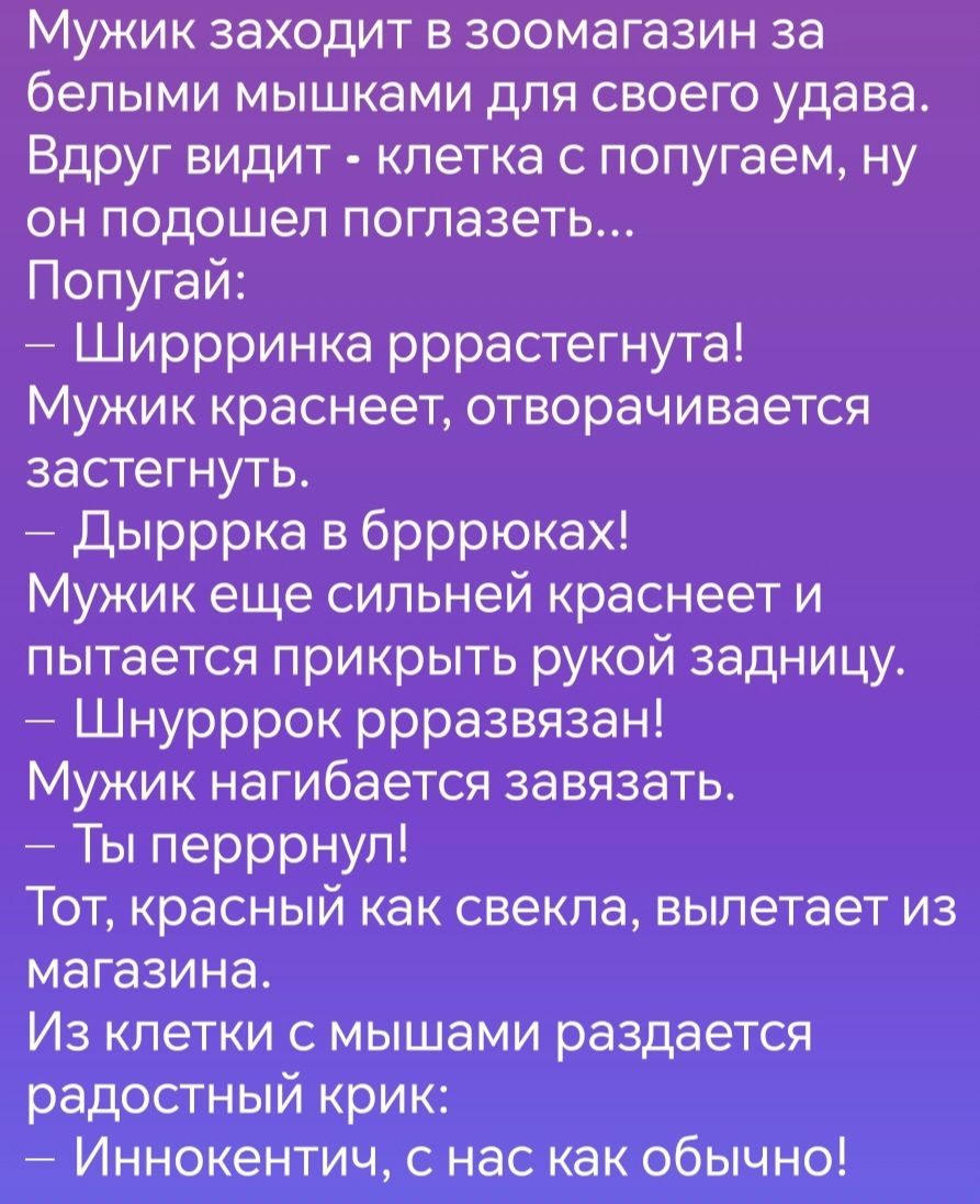 Мужик заходит в зоомагазин за белыми мышками для своего удава Вдруг видит клетка с попугаем ну он подошел поглазеть Попугай Ширрринка рррастегнута Мужик краснеет отворачивается застегнуть Дырррка в брррюках Мужик еще сильней краснеет и пытается прикрыть рукой задницу Шнурррок ррразвязан Мужик нагибается завязать Ты перррнул Тот красный как свекла в