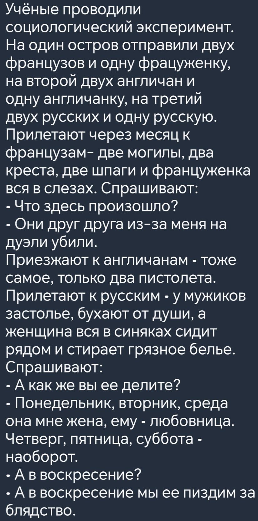 Учёные проводили социологический эксперимент На один остров отправили двух французов и одну фрацуженку на второй двух англичан и одну англичанку на третий двух русских и одну русскую Прилетают через месяц к французам две могилы два креста две шпаги и француженка вся в слезах Спрашивают Что здесь произошло Они друг друга из за меня на дуэли убили Пр