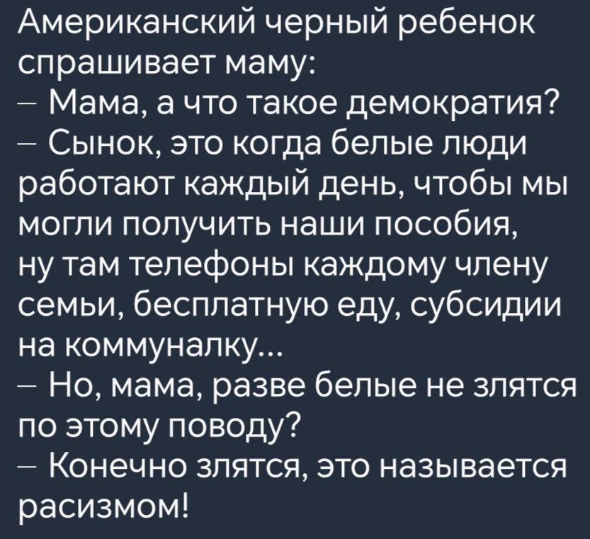 Американский черный ребенок спрашивает маму Мама а что такое демократия Сынок это когда белые люди работают каждый день чтобы мы могли получить наши пособия ну там телефоны каждому члену семьи бесплатную еду субсидии на коммуналку Но мама разве белые не злятся по этому поводу Конечно злятся это называется расизмом