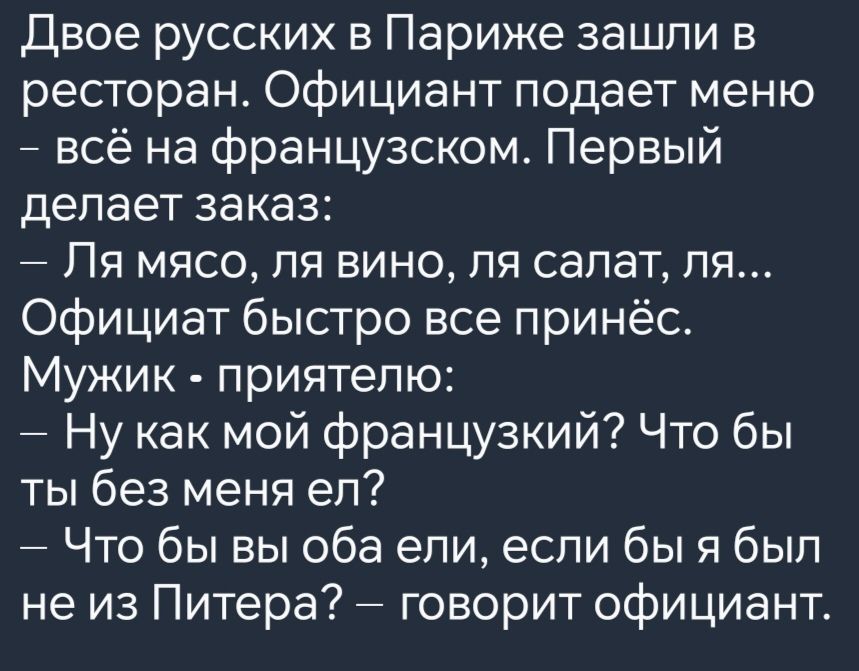 Двое русских в Париже зашли в ресторан Официант подает меню всё на французском Первый делает заказ Ля мясо ля вино ля салат ля Официат быстро все принёс Мужик приятелю Ну как мой французкий Что бы ты без меня ел Что бы вы оба ели если бы я был не из Питера говорит официант