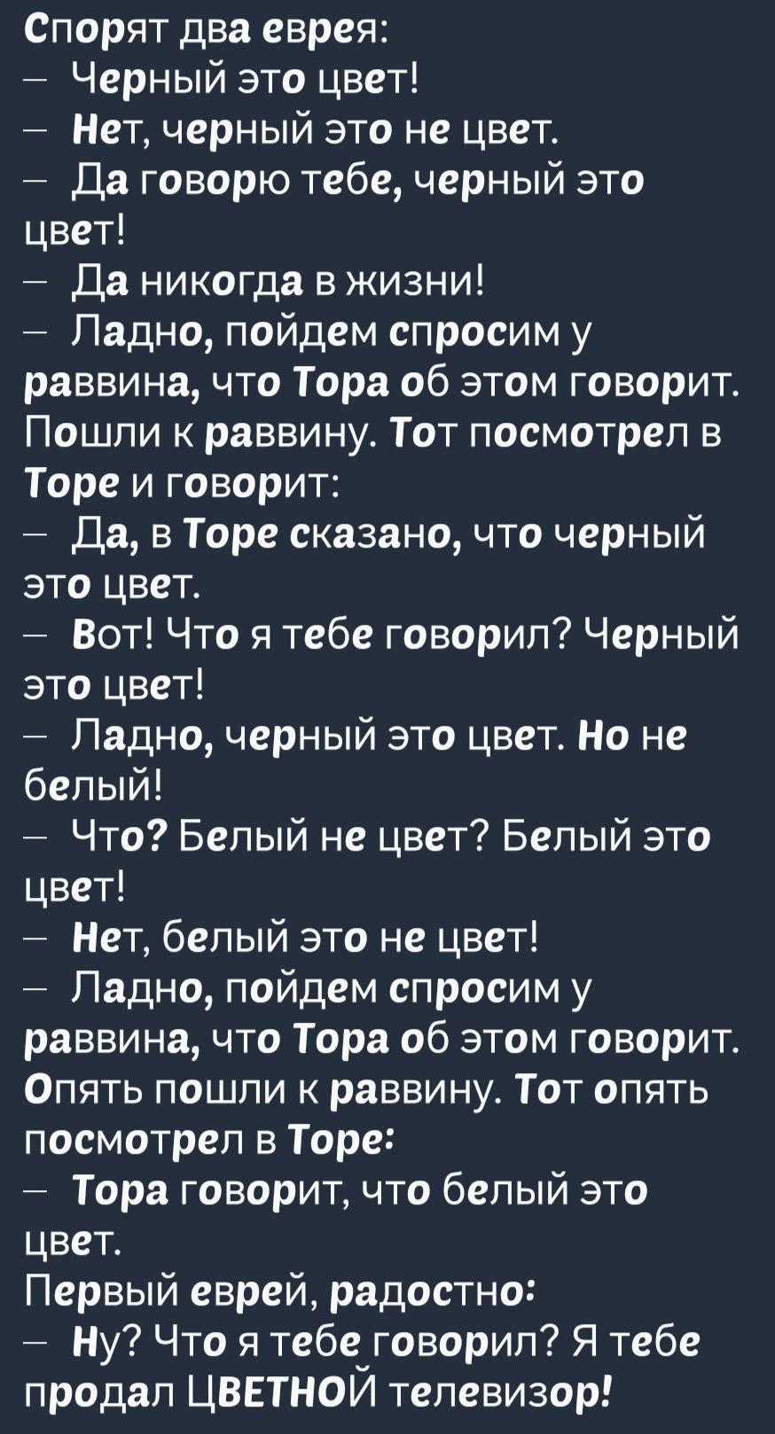 Спорят два еврея Черный это цвет Нет черный это не цвет Да говорю тебе черный это цвет Да никогда в жизни Ладно пойдем спросим у раввина что Тора об этом говорит Пошли к раввину Тот посмотрел в Торе и говорит Да в Торе сказано что черный это цвет Вот Что я тебе говорил Черный это цвет Ладно черный это цвет Но не белый Что Белый не цвет Белый это цв