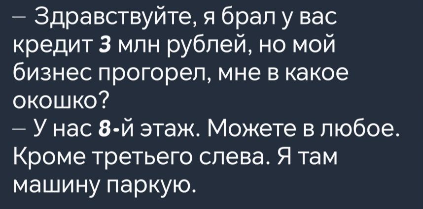 Здравствуйте я брал у вас кредит 3 млн рублей но мой бизнес прогорел мне в какое окошко У нас 8 й этаж Можете в любое Кроме третьего слева Я там машину паркую