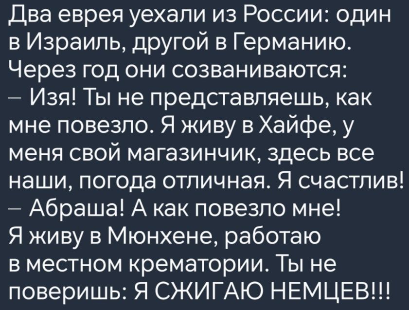 Два еврея уехали из России один в Израиль другой в Германию Через год они созваниваются Изя Ты не представляешь как мне повезло Я живу в Хайфе у меня свой магазинчик здесь все наши погода отличная Я счастлив Абраша А как повезло мне Я живу в Мюнхене работаю в местном крематории Ты не поверишь Я СЖИГАЮ НЕМЦЕВ