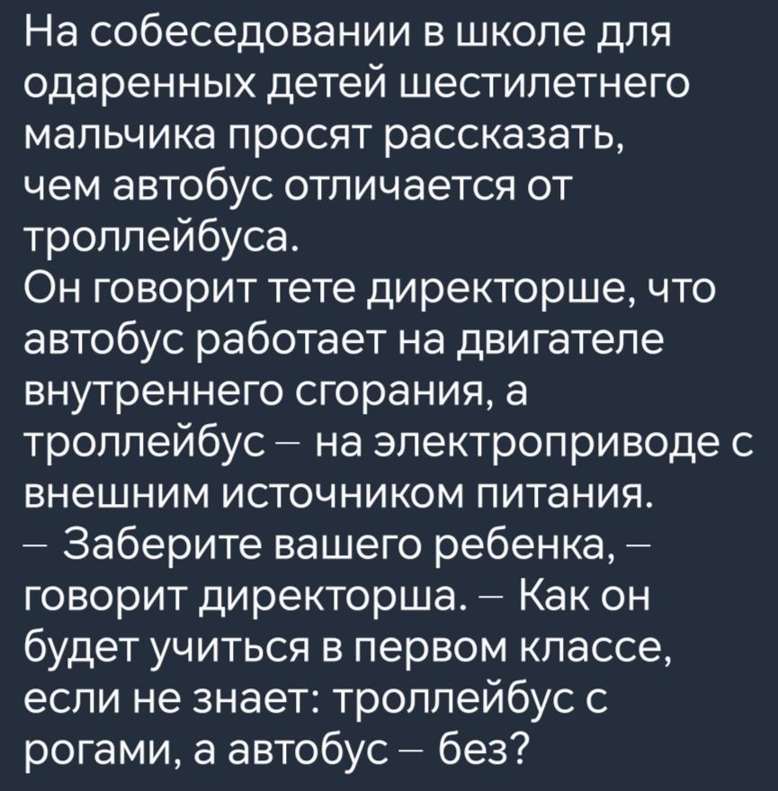 На собеседовании в школе для одаренных детей шестилетнего мальчика просят рассказать чем автобус отличается от троллейбуса Он говорит тете директорше что автобус работает на двигателе внутреннего сгорания а троллейбус на электроприводе с внешним источником питания Заберите вашего ребенка говорит директорша Как он будет учиться в первом классе если 