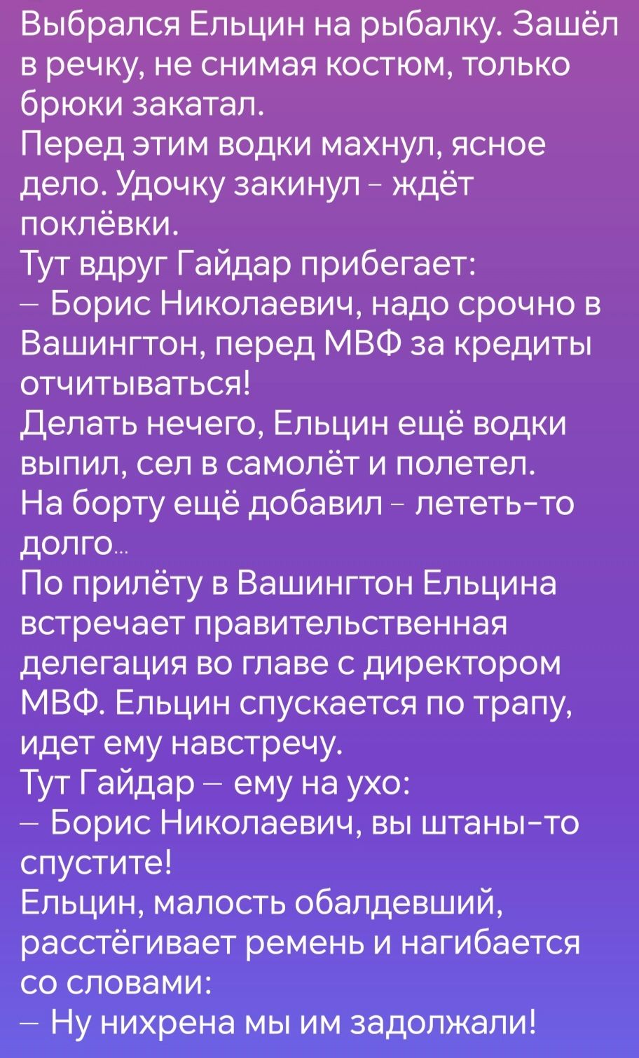 Выбрался Ельцин на рыбалку Зашёл в речку не снимая костюм только брюки закатал Перед этим водки махнул ясное дело Удочку закинул ждёт поклёвки Тут вдруг Гайдар прибегает Борис Николаевич надо срочно в Вашингтон перед МВФ за кредиты отчитываться Делать нечего Ельцин ещё водки выпил сел в самолёт и полетел На борту ещё добавил лететь то долго По прил