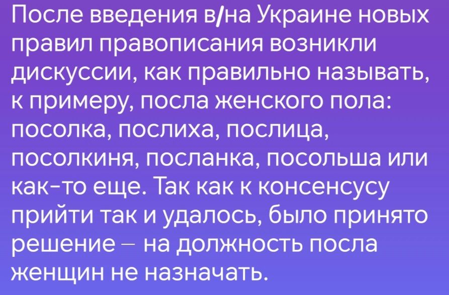 После введения вна Украине новых правил правописания возникли дискуссии как правильно называть к примеру посла женского пола посолка послиха послица посолкиня посланка посольша или как то еще Так как к консенсусу прийти так и удалось было принято решение на должность посла женщин не назначать