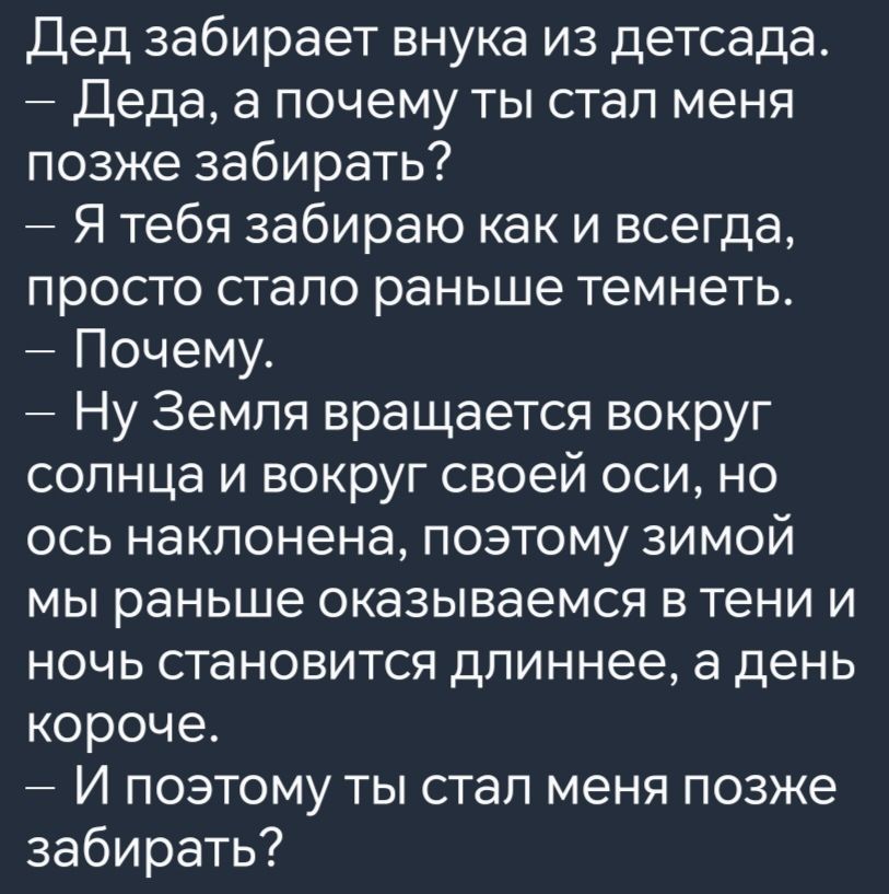 Дед забирает внука из детсада Деда а почему ты стал меня позже забирать Я тебя забираю как и всегда просто стало раньше темнеть Почему Ну Земля вращается вокруг солнца и вокруг своей оси но ось наклонена поэтому зЗИМОй мы раньше оказываемся в тени и ночь становится длиннее а день короче И поэтому ты стал меня позже забирать