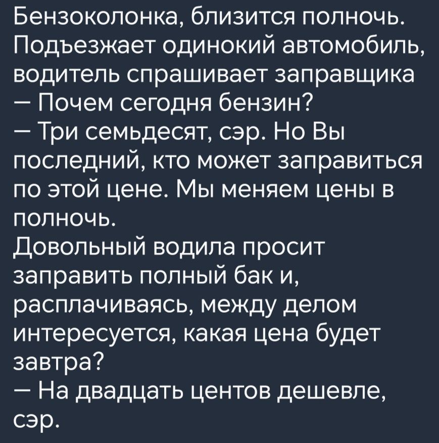 Бензоколонка близится полночь Подъезжает одинокий автомобиль водитель спрашивает заправщика Почем сегодня бензин Три семьдесят сэр Но Вы последний кто может заправиться по этой цене Мы меняем цены в полночь Довольный водила просит заправить полный бак и расплачиваясь между делом интересуется какая цена будет завтра На двадцать центов дешевле сэр