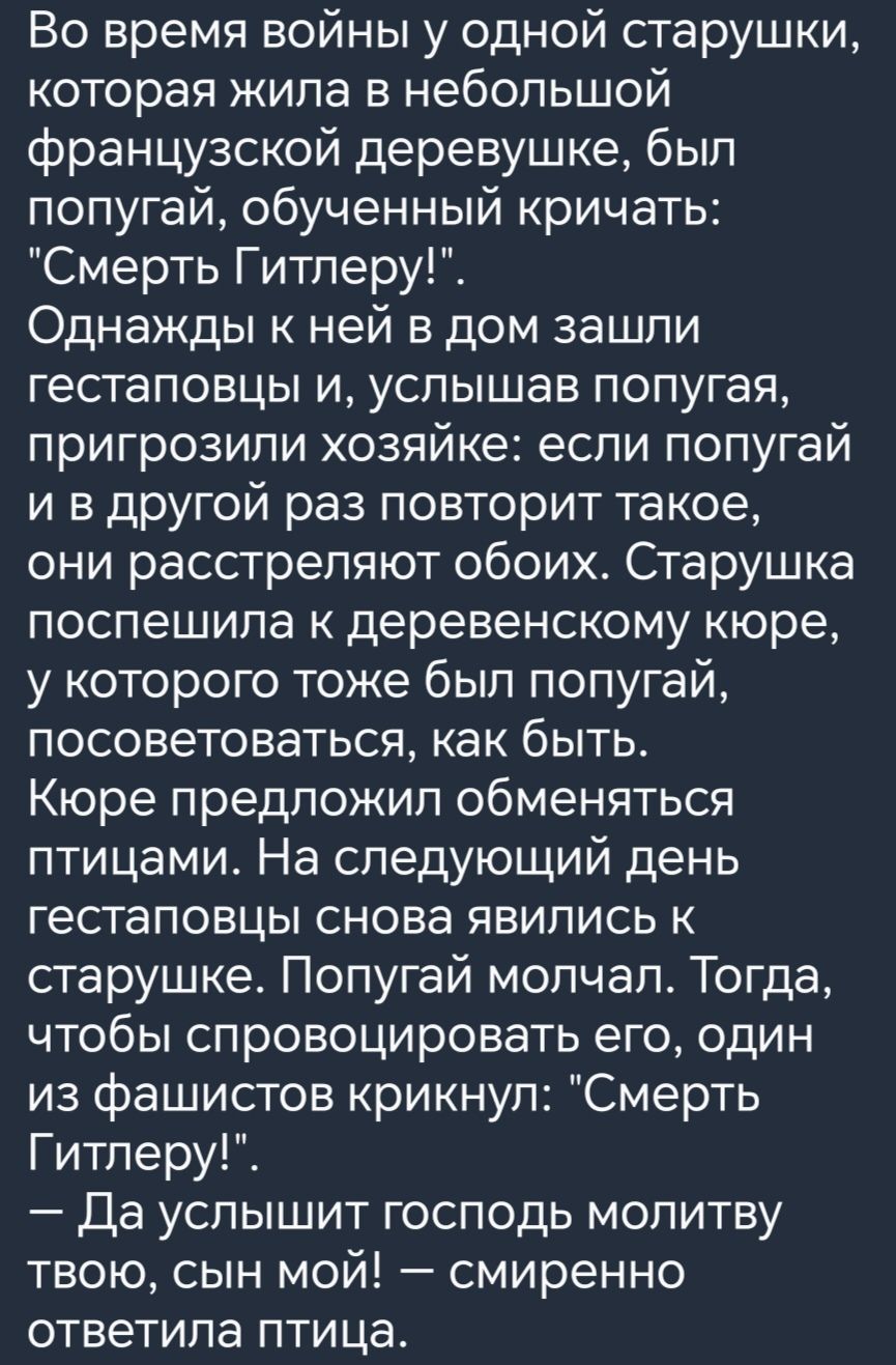 Во время войны у одной старушки которая жила в небольшой французской деревушке был попугай обученный кричать Смерть Гитлеру Однажды к ней в дом зашли гестаповцы и услышав попугая пригрозили хозяйке если попугай и в другой раз повторит такое они расстреляют обоих Старушка поспешила к деревенскому кюре у которого тоже был попугай посоветоваться как б